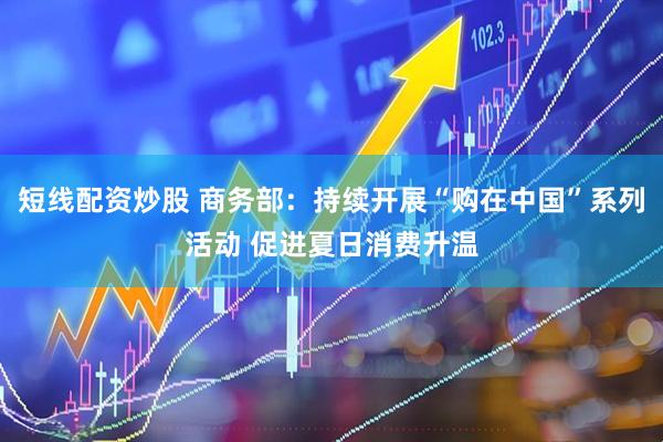 短线配资炒股 商务部：持续开展“购在中国”系列活动 促进夏日消费升温