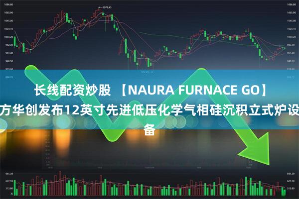 长线配资炒股 【NAURA FURNACE GO】北方华创发布12英寸先进低压化学气相硅沉积立式炉设备