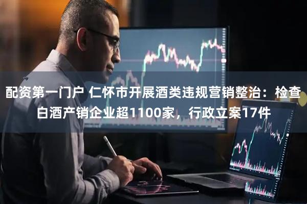 配资第一门户 仁怀市开展酒类违规营销整治：检查白酒产销企业超1100家，行政立案17件