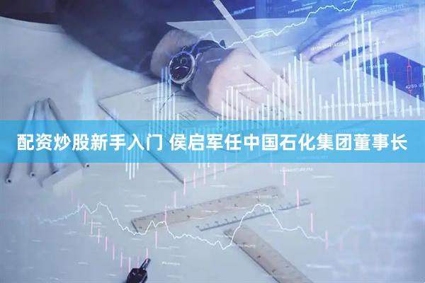 配资炒股新手入门 侯启军任中国石化集团董事长