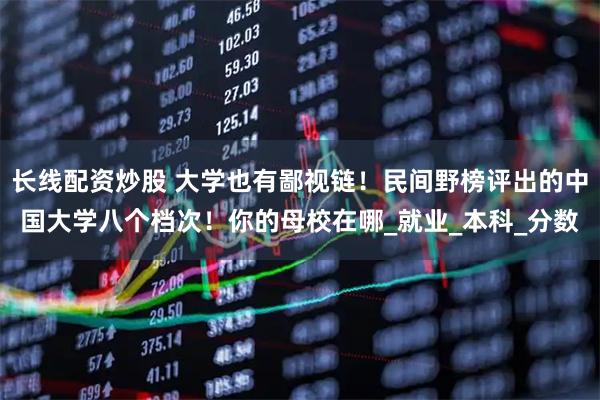 长线配资炒股 大学也有鄙视链！民间野榜评出的中国大学八个档次！你的母校在哪_就业_本科_分数