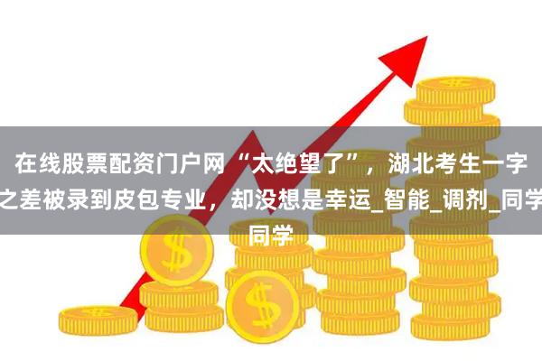 在线股票配资门户网 “太绝望了”，湖北考生一字之差被录到皮包专业，却没想是幸运_智能_调剂_同学