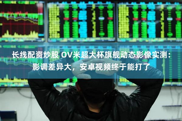 长线配资炒股 OV米超大杯旗舰动态影像实测：影调差异大，安卓视频终于能打了