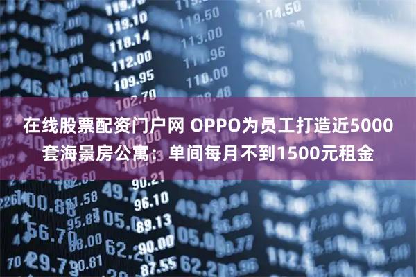 在线股票配资门户网 OPPO为员工打造近5000套海景房公寓：单间每月不到1500元租金