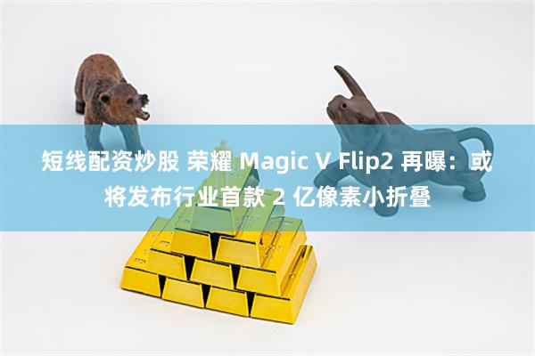 短线配资炒股 荣耀 Magic V Flip2 再曝：或将发布行业首款 2 亿像素小折叠