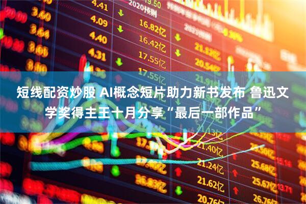 短线配资炒股 AI概念短片助力新书发布 鲁迅文学奖得主王十月分享“最后一部作品”
