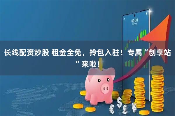 长线配资炒股 租金全免，拎包入驻！专属“创享站”来啦！