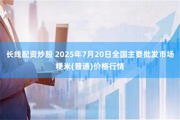 长线配资炒股 2025年7月20日全国主要批发市场粳米(普通)价格行情