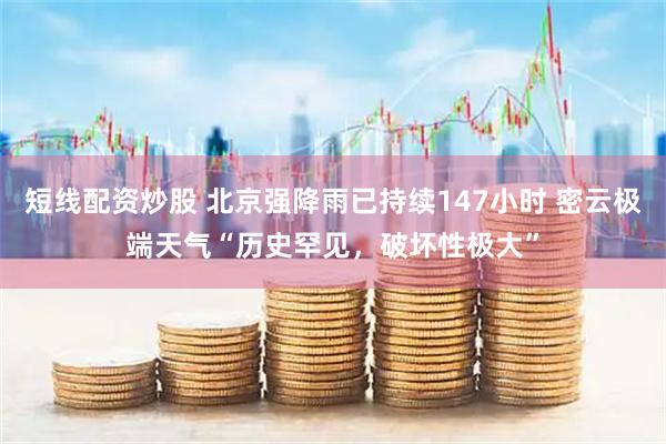 短线配资炒股 北京强降雨已持续147小时 密云极端天气“历史罕见，破坏性极大”
