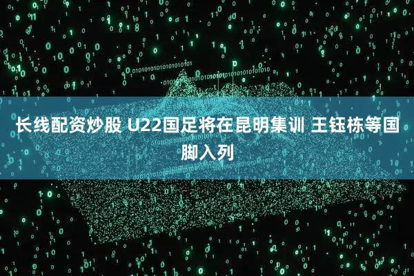 长线配资炒股 U22国足将在昆明集训 王钰栋等国脚入列