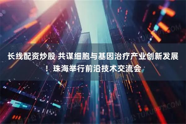 长线配资炒股 共谋细胞与基因治疗产业创新发展!珠海举行前沿技术交流会